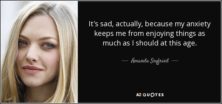 It's sad, actually, because my anxiety keeps me from enjoying things as much as I should at this age. - Amanda Seyfried