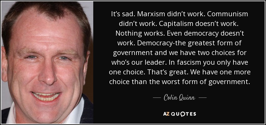 It’s sad. Marxism didn’t work. Communism didn’t work. Capitalism doesn’t work. Nothing works. Even democracy doesn’t work. Democracy-the greatest form of government and we have two choices for who’s our leader. In fascism you only have one choice. That’s great. We have one more choice than the worst form of government. - Colin Quinn