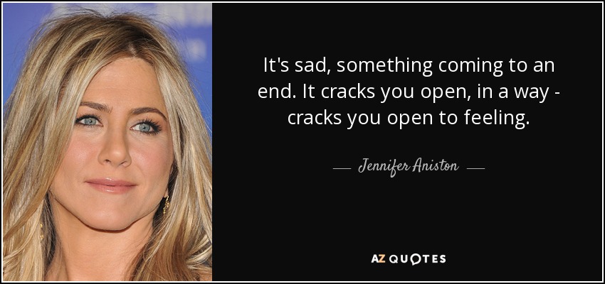 It's sad, something coming to an end. It cracks you open, in a way - cracks you open to feeling. - Jennifer Aniston