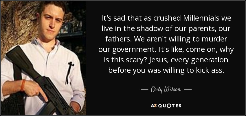 It's sad that as crushed Millennials we live in the shadow of our parents, our fathers. We aren't willing to murder our government. It's like, come on, why is this scary? Jesus, every generation before you was willing to kick ass. - Cody Wilson