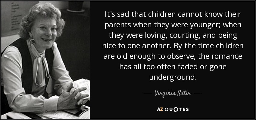 It's sad that children cannot know their parents when they were younger; when they were loving, courting, and being nice to one another. By the time children are old enough to observe, the romance has all too often faded or gone underground. - Virginia Satir