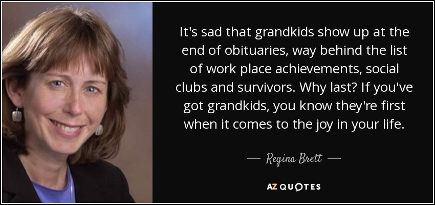 It's sad that grandkids show up at the end of obituaries, way behind the list of work place achievements, social clubs and survivors. Why last? If you've got grandkids, you know they're first when it comes to the joy in your life. - Regina Brett