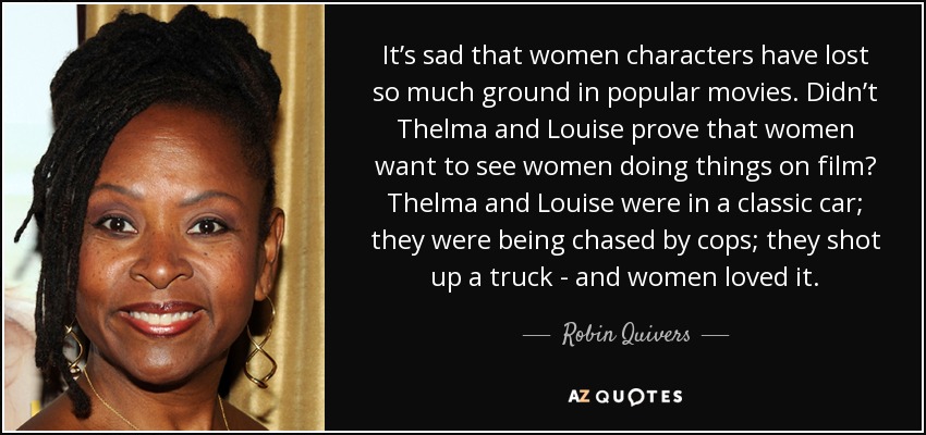 It’s sad that women characters have lost so much ground in popular movies. Didn’t Thelma and Louise prove that women want to see women doing things on film? Thelma and Louise were in a classic car; they were being chased by cops; they shot up a truck - and women loved it. - Robin Quivers