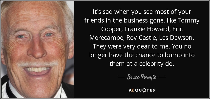 It's sad when you see most of your friends in the business gone, like Tommy Cooper, Frankie Howard, Eric Morecambe, Roy Castle, Les Dawson. They were very dear to me. You no longer have the chance to bump into them at a celebrity do. - Bruce Forsyth
