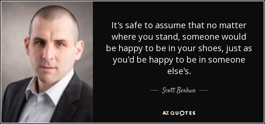 It's safe to assume that no matter where you stand, someone would be happy to be in your shoes, just as you'd be happy to be in someone else's. - Scott Berkun