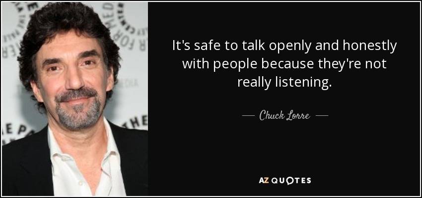 It's safe to talk openly and honestly with people because they're not really listening. - Chuck Lorre