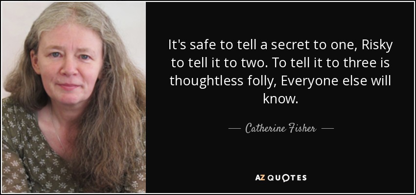 It's safe to tell a secret to one, Risky to tell it to two. To tell it to three is thoughtless folly, Everyone else will know. - Catherine Fisher