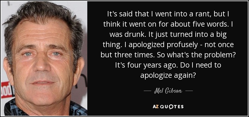 It's said that I went into a rant, but I think it went on for about five words. I was drunk. It just turned into a big thing. I apologized profusely - not once but three times. So what's the problem? It's four years ago. Do I need to apologize again? - Mel Gibson
