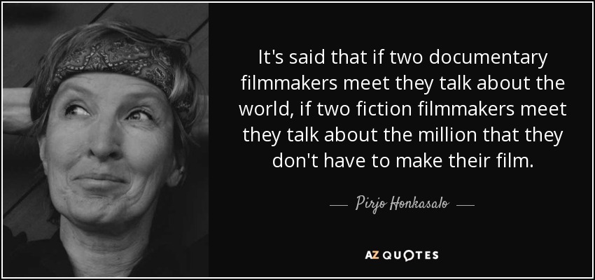 It's said that if two documentary filmmakers meet they talk about the world, if two fiction filmmakers meet they talk about the million that they don't have to make their film. - Pirjo Honkasalo