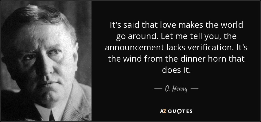 It's said that love makes the world go around. Let me tell you, the announcement lacks verification. It's the wind from the dinner horn that does it. - O. Henry