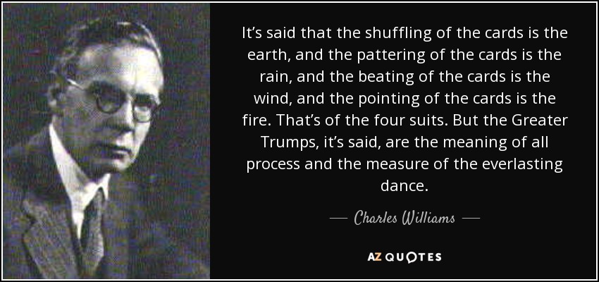 It’s said that the shuffling of the cards is the earth, and the pattering of the cards is the rain, and the beating of the cards is the wind, and the pointing of the cards is the fire. That’s of the four suits. But the Greater Trumps, it’s said, are the meaning of all process and the measure of the everlasting dance. - Charles Williams