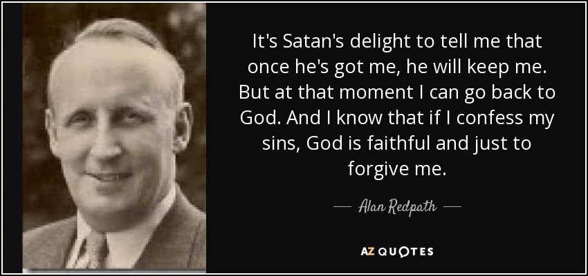 It's Satan's delight to tell me that once he's got me, he will keep me. But at that moment I can go back to God. And I know that if I confess my sins, God is faithful and just to forgive me. - Alan Redpath