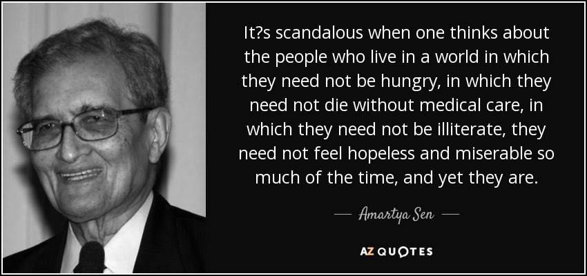 Its scandalous when one thinks about the people who live in a world in which they need not be hungry, in which they need not die without medical care, in which they need not be illiterate, they need not feel hopeless and miserable so much of the time, and yet they are. - Amartya Sen