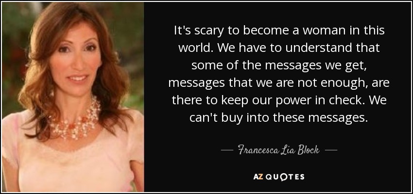 It's scary to become a woman in this world. We have to understand that some of the messages we get, messages that we are not enough, are there to keep our power in check. We can't buy into these messages. - Francesca Lia Block