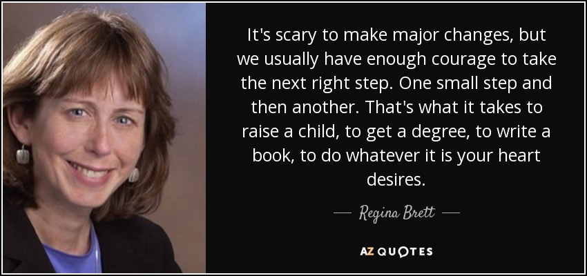 It's scary to make major changes, but we usually have enough courage to take the next right step. One small step and then another. That's what it takes to raise a child, to get a degree, to write a book, to do whatever it is your heart desires. - Regina Brett