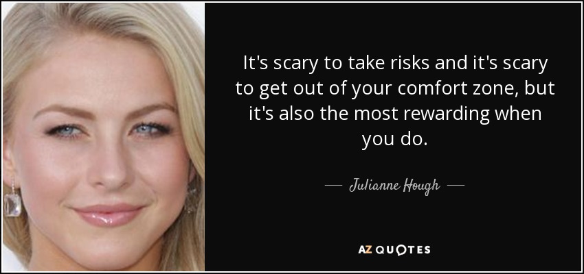 It's scary to take risks and it's scary to get out of your comfort zone, but it's also the most rewarding when you do. - Julianne Hough