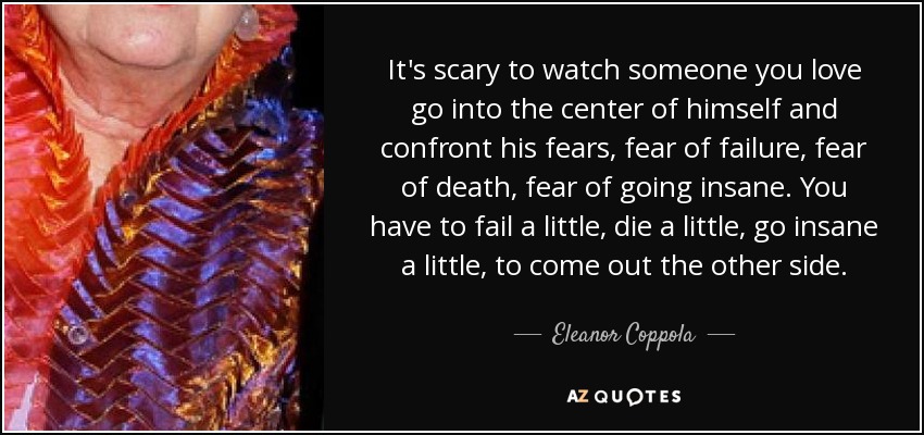 It's scary to watch someone you love go into the center of himself and confront his fears, fear of failure, fear of death, fear of going insane. You have to fail a little, die a little, go insane a little, to come out the other side. - Eleanor Coppola