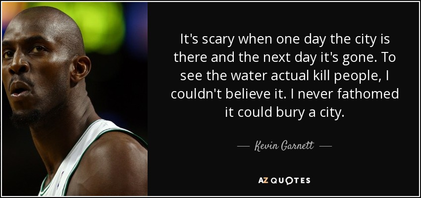 It's scary when one day the city is there and the next day it's gone. To see the water actual kill people, I couldn't believe it. I never fathomed it could bury a city. - Kevin Garnett