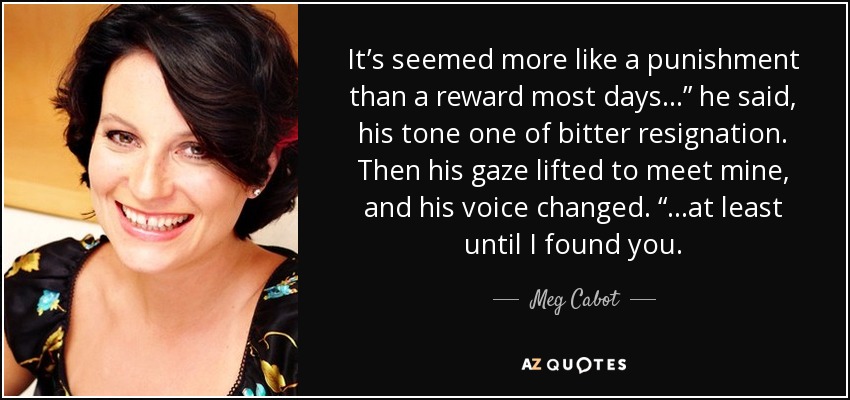 It’s seemed more like a punishment than a reward most days…” he said, his tone one of bitter resignation. Then his gaze lifted to meet mine, and his voice changed. “…at least until I found you. - Meg Cabot