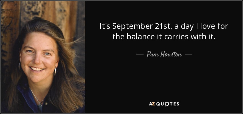 It's September 21st, a day I love for the balance it carries with it. - Pam Houston