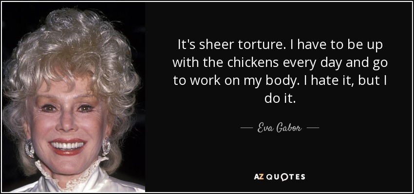 It's sheer torture. I have to be up with the chickens every day and go to work on my body. I hate it, but I do it. - Eva Gabor