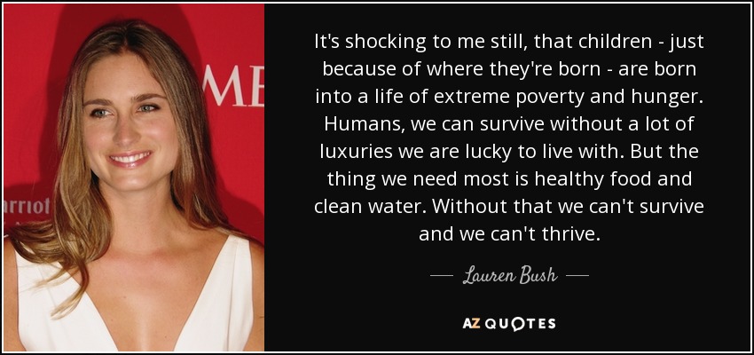 It's shocking to me still, that children - just because of where they're born - are born into a life of extreme poverty and hunger. Humans, we can survive without a lot of luxuries we are lucky to live with. But the thing we need most is healthy food and clean water. Without that we can't survive and we can't thrive. - Lauren Bush