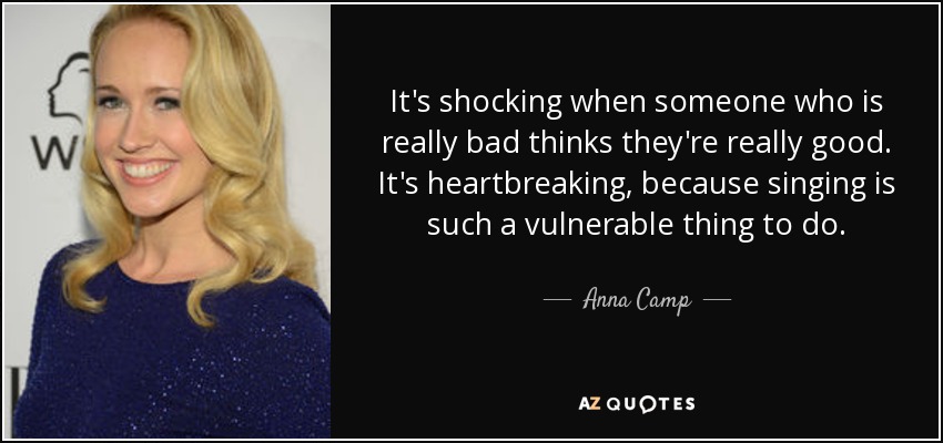 It's shocking when someone who is really bad thinks they're really good. It's heartbreaking, because singing is such a vulnerable thing to do. - Anna Camp
