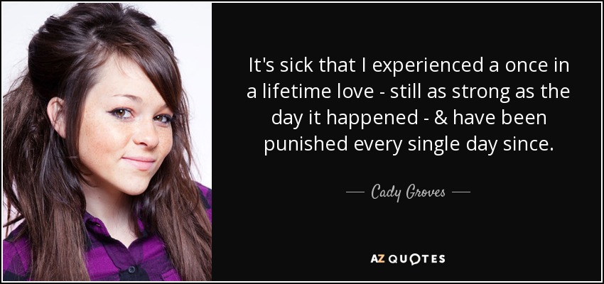 It's sick that I experienced a once in a lifetime love - still as strong as the day it happened - & have been punished every single day since. - Cady Groves