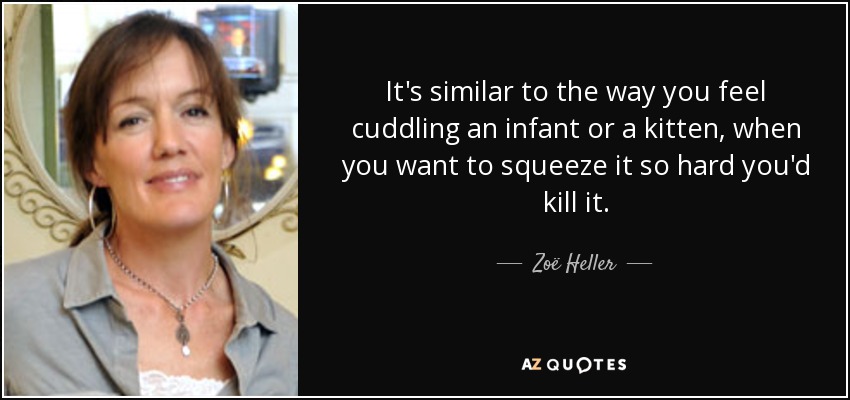 It's similar to the way you feel cuddling an infant or a kitten, when you want to squeeze it so hard you'd kill it. - Zoë Heller