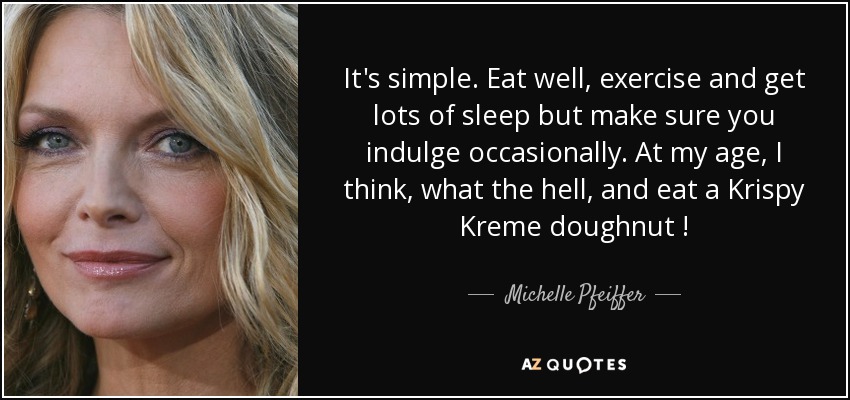 It's simple. Eat well, exercise and get lots of sleep but make sure you indulge occasionally. At my age , I think , what the hell , and eat a Krispy Kreme doughnut ! - Michelle Pfeiffer