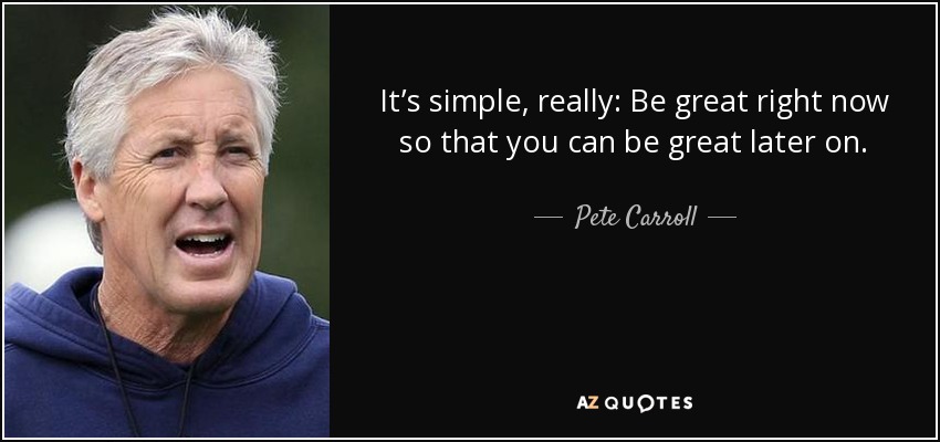 It’s simple, really: Be great right now so that you can be great later on. - Pete Carroll