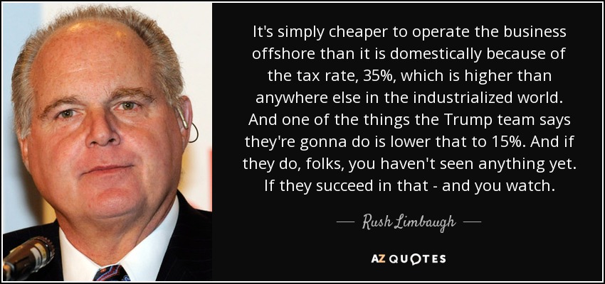 It's simply cheaper to operate the business offshore than it is domestically because of the tax rate, 35%, which is higher than anywhere else in the industrialized world. And one of the things the Trump team says they're gonna do is lower that to 15%. And if they do, folks, you haven't seen anything yet. If they succeed in that - and you watch. - Rush Limbaugh