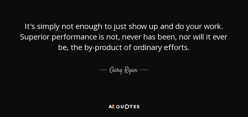 It's simply not enough to just show up and do your work. Superior performance is not, never has been, nor will it ever be, the by-product of ordinary efforts. - Gary Ryan