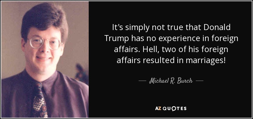 It's simply not true that Donald Trump has no experience in foreign affairs. Hell, two of his foreign affairs resulted in marriages! - Michael R. Burch