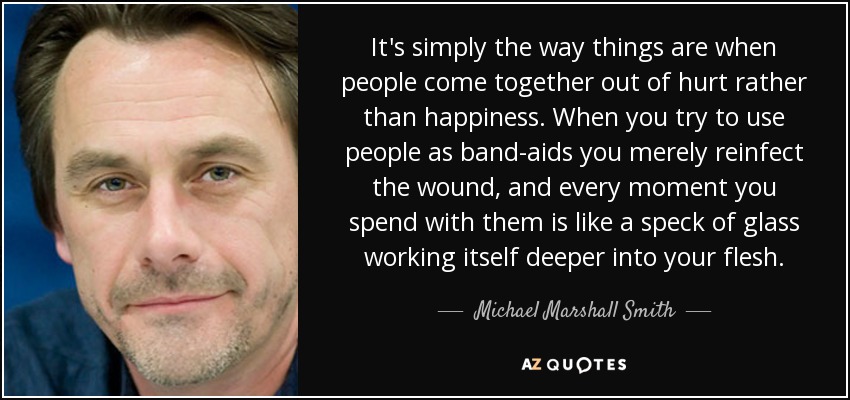 It's simply the way things are when people come together out of hurt rather than happiness. When you try to use people as band-aids you merely reinfect the wound, and every moment you spend with them is like a speck of glass working itself deeper into your flesh. - Michael Marshall Smith