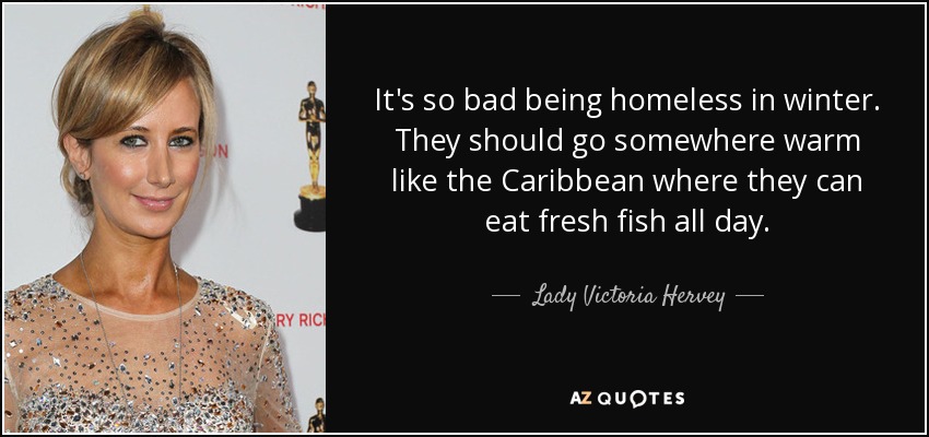 It's so bad being homeless in winter. They should go somewhere warm like the Caribbean where they can eat fresh fish all day. - Lady Victoria Hervey