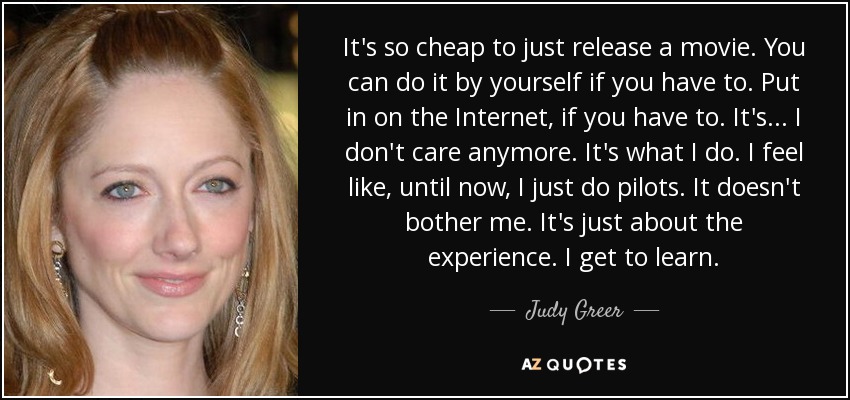 It's so cheap to just release a movie. You can do it by yourself if you have to. Put in on the Internet, if you have to. It's... I don't care anymore. It's what I do. I feel like, until now, I just do pilots. It doesn't bother me. It's just about the experience. I get to learn. - Judy Greer