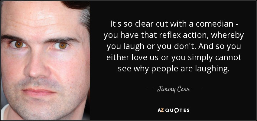 It's so clear cut with a comedian - you have that reflex action, whereby you laugh or you don't. And so you either love us or you simply cannot see why people are laughing. - Jimmy Carr