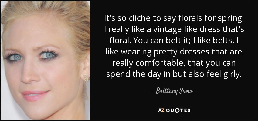 It's so cliche to say florals for spring. I really like a vintage-like dress that's floral. You can belt it; I like belts. I like wearing pretty dresses that are really comfortable, that you can spend the day in but also feel girly. - Brittany Snow