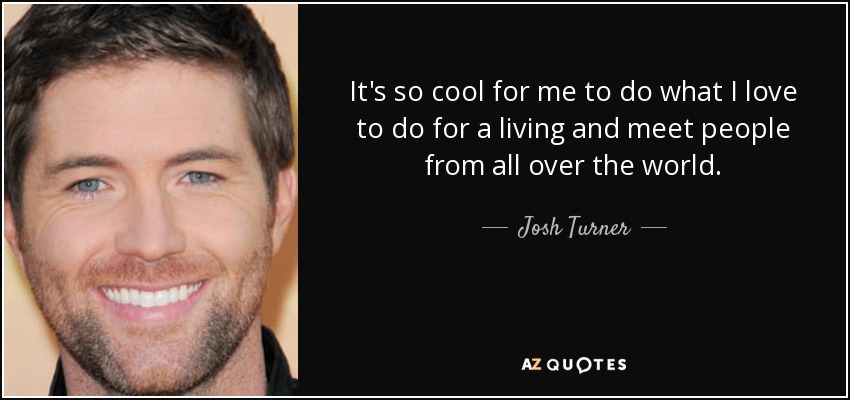 It's so cool for me to do what I love to do for a living and meet people from all over the world. - Josh Turner