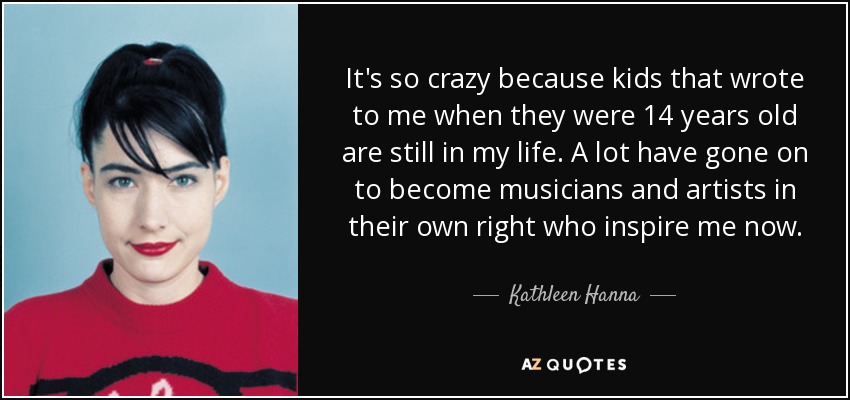 It's so crazy because kids that wrote to me when they were 14 years old are still in my life. A lot have gone on to become musicians and artists in their own right who inspire me now. - Kathleen Hanna