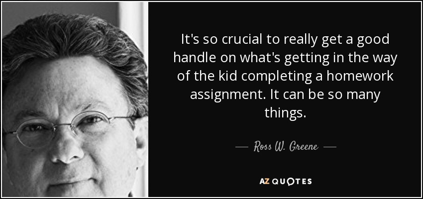 It's so crucial to really get a good handle on what's getting in the way of the kid completing a homework assignment. It can be so many things. - Ross W. Greene