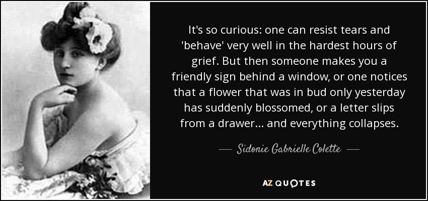 It's so curious: one can resist tears and 'behave' very well in the hardest hours of grief. But then someone makes you a friendly sign behind a window, or one notices that a flower that was in bud only yesterday has suddenly blossomed, or a letter slips from a drawer... and everything collapses. - Sidonie Gabrielle Colette