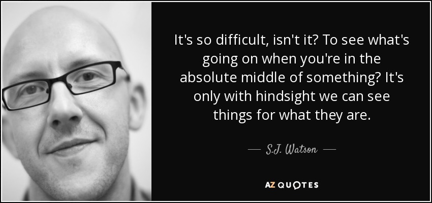 It's so difficult, isn't it? To see what's going on when you're in the absolute middle of something? It's only with hindsight we can see things for what they are. - S.J. Watson
