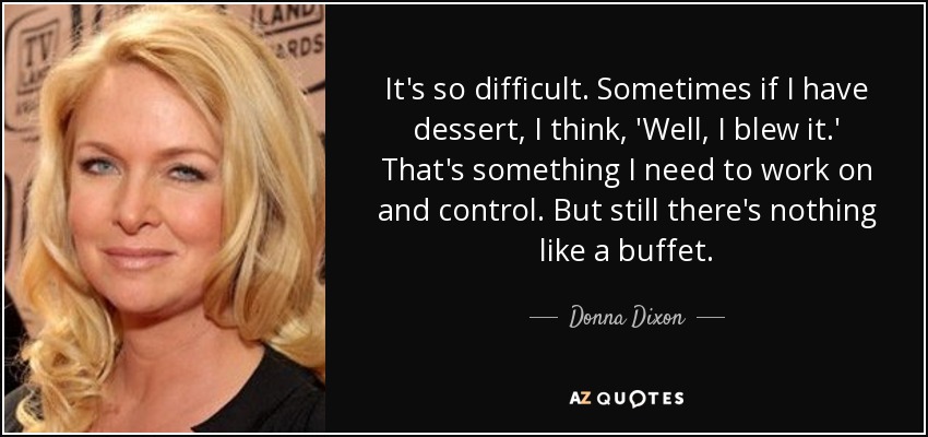 It's so difficult. Sometimes if I have dessert, I think, 'Well, I blew it.' That's something I need to work on and control. But still there's nothing like a buffet. - Donna Dixon