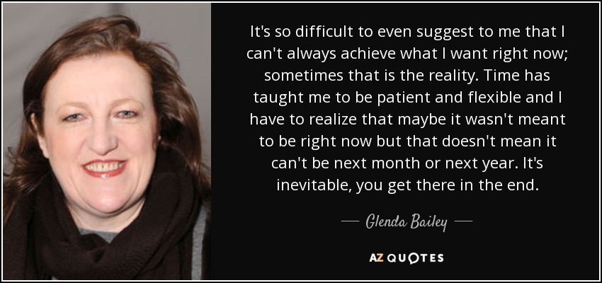 It's so difficult to even suggest to me that I can't always achieve what I want right now; sometimes that is the reality. Time has taught me to be patient and flexible and I have to realize that maybe it wasn't meant to be right now but that doesn't mean it can't be next month or next year. It's inevitable, you get there in the end. - Glenda Bailey