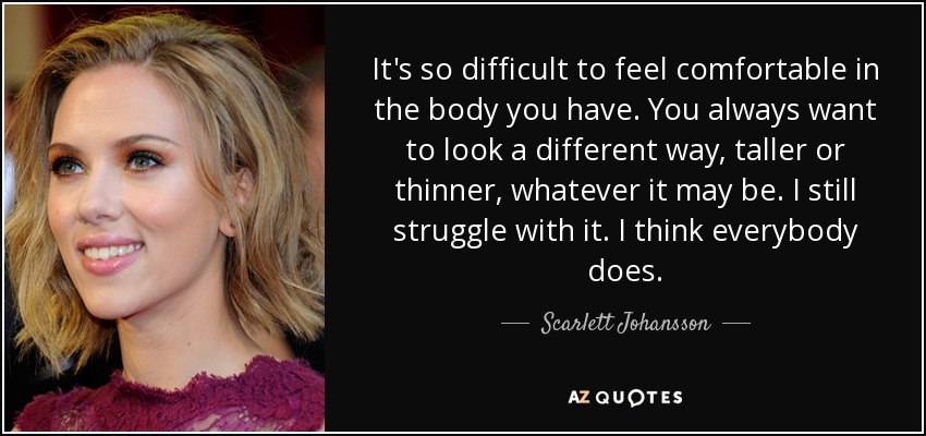 It's so difficult to feel comfortable in the body you have. You always want to look a different way, taller or thinner, whatever it may be. I still struggle with it. I think everybody does. - Scarlett Johansson