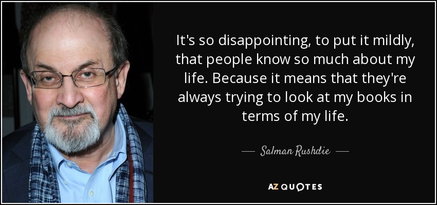 It's so disappointing, to put it mildly, that people know so much about my life. Because it means that they're always trying to look at my books in terms of my life. - Salman Rushdie