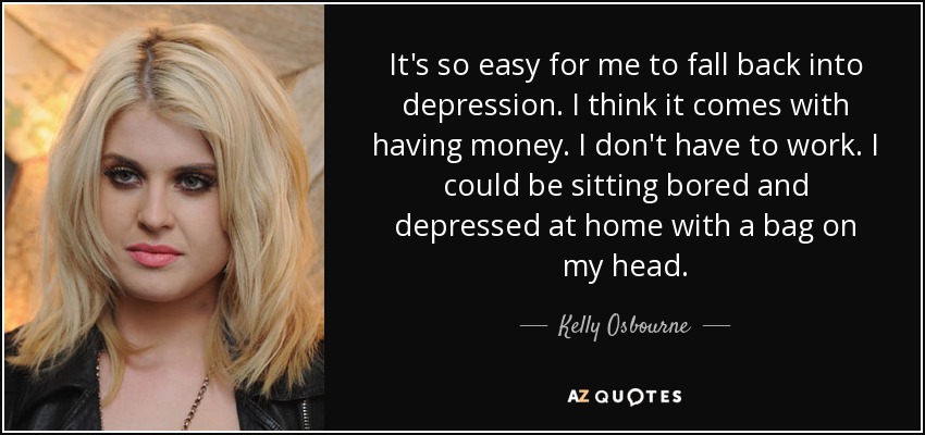 It's so easy for me to fall back into depression. I think it comes with having money. I don't have to work. I could be sitting bored and depressed at home with a bag on my head. - Kelly Osbourne