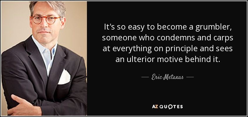 It's so easy to become a grumbler, someone who condemns and carps at everything on principle and sees an ulterior motive behind it. - Eric Metaxas